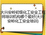 大兴安岭初级化工安全工程师培训机构哪个最好(大兴安岭化工安全培训)