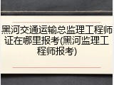 黑河交通运输总监理工程师证在哪里报考(黑河监理工程师报考)