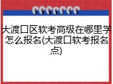大渡口区软考高级在哪里学怎么报名(大渡口软考报名点)