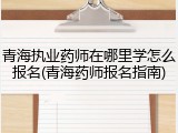 青海执业药师在哪里学怎么报名(青海药师报名指南)