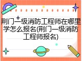 荆门一级消防工程师在哪里学怎么报名(荆门一级消防工程师报名)