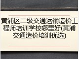 黄浦区二级交通运输造价工程师培训学校哪里好(黄浦交通造价培训优选)