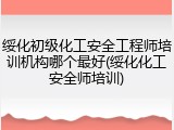 绥化初级化工安全工程师培训机构哪个最好(绥化化工安全师培训)