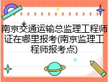 南京交通运输总监理工程师证在哪里报考(南京监理工程师报考点)