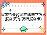海东执业药师在哪里学怎么报名(海东药师报名点)