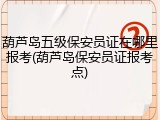 葫芦岛五级保安员证在哪里报考(葫芦岛保安员证报考点)