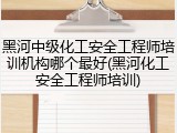 黑河中级化工安全工程师培训机构哪个最好(黑河化工安全工程师培训)