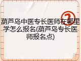 葫芦岛中医专长医师在哪里学怎么报名(葫芦岛专长医师报名点)