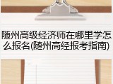 随州高级经济师在哪里学怎么报名(随州高经报考指南)