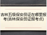 吉林五级保安员证在哪里报考(吉林保安员证报考点)