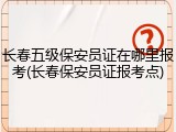 长春五级保安员证在哪里报考(长春保安员证报考点)