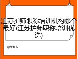 江苏护师职称培训机构哪个最好(江苏护师职称培训优选)