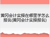 黄冈会计实操在哪里学怎么报名(黄冈会计实操报名)