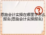 恩施会计实操在哪里学怎么报名(恩施会计实操报名)