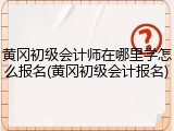 黄冈初级会计师在哪里学怎么报名(黄冈初级会计报名)