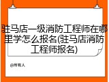 驻马店一级消防工程师在哪里学怎么报名(驻马店消防工程师报名)