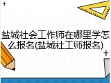 盐城社会工作师在哪里学怎么报名(盐城社工师报名)