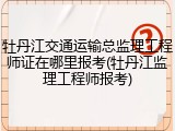 牡丹江交通运输总监理工程师证在哪里报考(牡丹江监理工程师报考)