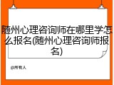 随州心理咨询师在哪里学怎么报名(随州心理咨询师报名)