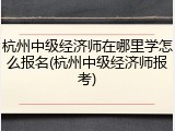 杭州中级经济师在哪里学怎么报名(杭州中级经济师报考)