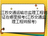 江苏交通运输总监理工程师证在哪里报考(江苏交通监理工程师报考)