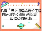 临夏一级交通运输造价工程师培训学校哪里好(临夏一级造价师培训)