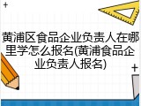 黄浦区食品企业负责人在哪里学怎么报名(黄浦食品企业负责人报名)