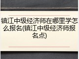 镇江中级经济师在哪里学怎么报名(镇江中级经济师报名点)