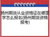 扬州期货从业资格证在哪里学怎么报名(扬州期货资格报考)