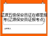 辽源五级保安员证在哪里报考(辽源保安员证报考点)