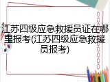 江苏四级应急救援员证在哪里报考(江苏四级应急救援员报考)