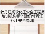 牡丹江初级化工安全工程师培训机构哪个最好(牡丹江化工安全培训)