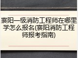 襄阳一级消防工程师在哪里学怎么报名(襄阳消防工程师报考指南)