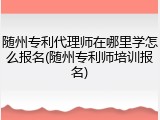 随州专利代理师在哪里学怎么报名(随州专利师培训报名)