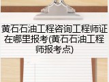 黄石石油工程咨询工程师证在哪里报考(黄石石油工程师报考点)