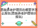 恩施养老护理员在哪里学怎么报名(恩施养老护理培训报名)