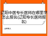 辽阳中医专长医师在哪里学怎么报名(辽阳专长医师报名)