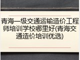 青海一级交通运输造价工程师培训学校哪里好(青海交通造价培训优选)