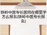 铁岭中医专长医师在哪里学怎么报名(铁岭中医专长报名)