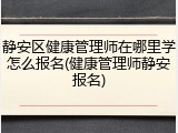 静安区健康管理师在哪里学怎么报名(健康管理师静安报名)