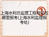 上海水利总监理工程师证在哪里报考(上海水利监理报考处)