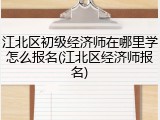 江北区初级经济师在哪里学怎么报名(江北区经济师报名)