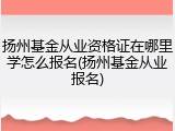 扬州基金从业资格证在哪里学怎么报名(扬州基金从业报名)