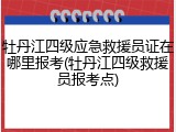 牡丹江四级应急救援员证在哪里报考(牡丹江四级救援员报考点)