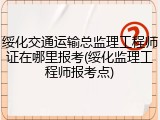 绥化交通运输总监理工程师证在哪里报考(绥化监理工程师报考点)