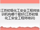 江苏初级化工安全工程师培训机构哪个最好(江苏初级化工安全工程师培训)
