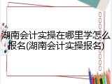 湖南会计实操在哪里学怎么报名(湖南会计实操报名)