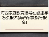 海西家庭教育指导在哪里学怎么报名(海西家教指导报名)