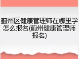 蓟州区健康管理师在哪里学怎么报名(蓟州健康管理师报名)