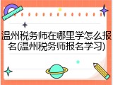 温州税务师在哪里学怎么报名(温州税务师报名学习)